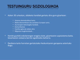 Azken 30 urteotan, aldaketa handiak gertatu dira gure gizartean:   Sistema demokratikoa hartu Maila ekonomikoan eta sozialean Europan sartu.  Aurrerapen teknologiko handiak.  Komunikazioa Familia-egiturak aldatu dira Migrazio-mugimenduak...    Horiek guztiek eskolarengan eragina dute, gizartearen azpisistema baita. Gizartearen eskaera berriei egokitzeko beharra.  Denbora-tarte horretan gertatutako hezkuntzaren garapena aztertuko dugu. 