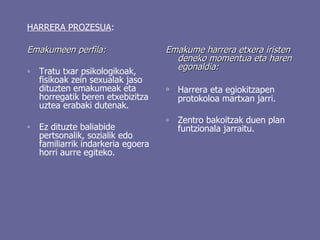 HARRERA PROZESUA : Emakumeen perfila: ◦ Tratu txar psikologikoak, fisikoak zein sexualak jaso dituzten emakumeak eta horregatik beren etxebizitza uztea erabaki dutenak. ◦ Ez dituzte baliabide pertsonalik, sozialik edo familiarrik indarkeria egoera horri aurre egiteko. Emakume harrera etxera iristen deneko momentua eta haren egonaldia: ◦ Harrera eta egiokitzapen protokoloa martxan jarri. ◦ Zentro bakoitzak duen plan funtzionala jarraitu.  