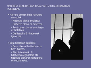 HARRERA ETXE BATEAN BAJA HARTU ETA IRTENDBIDE POSIBLEAK •  Harrera etxean baja hartzeko arrazoiak: - Hobetze plana amaitzea - Hobetze plana ez betetzea - Zentroaren barne arautegia ez betetzea - Gehiegizko 6 hilabeteak igarotzea •  Baja hartzean aukerak:  - Bere etxera itzuli edo etxe berri batera.  - Pisu tutelatuak: 6 hilabeteko egonaldia eta hobetze planaren jarraipena eta ebaluazioa.  