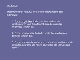 HELBURUA :  Tratamenduaren helburua hiru eremu ezberdinetara dago bideratuta: 1.  Eremu kognitiboa : ideien, pentsamenduen eta emakumearen irudi distortsionatuaren berreraikitze kognitiboa lantzen da. 2.  Eremu konduktuala : bulkaden kontrola eta erlaxapen teknikak lantzen dira. 3.  Eremu emozionala : norberaren eta besteen sentimendu eta emozioen aitorpena eta hauen adierazpen eta komunikazio egokia.   