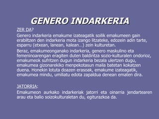 GENERO INDARKERIA ZER DA ? Genero indarkeria emakume izateagatik soilik emakumeen gain erabiltzen den indarkeria mota izango litzateke, edozein adin tarte, esparru (etxean, lanean, kalean…) zein kulturetan.   B eraz, emakumeonganako indarkeria, genero maskulino eta femeninoarengan eragiten duten baldintza sozio-kulturalen ondorioz, emakumeok sufritzen dugun indarkeria bezala ulertzen dugu, emakumea gizonarekiko menpekotasun maila batetan kokatzen duena. Honekin lotuta doazen erasoak, emakume izateagatik, emakumea mindu, umiliatu edota zapaldua denean ematen dira.  JATORRIA : Emakumeon aurkako indarkeriak jatorri eta oinarria jendartearen arau eta balio soizokulturaletan du, egiturazkoa da.  
