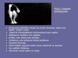 Emakumea kolektibo bezala eta honen sinismen, balore eta ideiak  irrigarri uztea. Bakarrik erasotzailearen sentimenduei kasu egitea.  Afektuaren erabilera min egiteko. Kritika, irain edota oihu jarraiak. Umilazioa, arlo pribatuan edota publikoan. Diruaren kontrola. Seme-alaben zigorrak edota hauen beharrak ez asetzea. Lan egiteko debekua.  Harreman sarea izaten ez uztea. TRATU TXARREN   ADIERAZLEAK : 