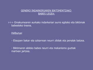 GENERO INDARKERIAREN BIKTIMENTZAKO  BABES LEGEA: >>>  Emakumearen aurkako indarkeriari aurre egiteko eta biktimak babesteko tresna. Helburua : - Ebazpen bakar eta azkarrean neurri zibilak eta penalak batzea. - Biktimaren aldeko babes neurri eta mekanismo guztiak martxan jartzea. 