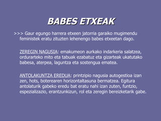 BABES ETXEAK >>>  Gaur egungo harrera etxeen jatorria garaiko mugimendu feministek eratu zituzten lehenengo babes etxeetan dago. ZEREGIN NAGUSIA :  emakumeon aurkako indarkeria salatzea, ordurarteko mito eta tabuak ezabatuz eta gizarteak ukatutako babesa, aterpea, laguntza eta sostengua ematea.  ANTOLAKUNTZA EREDUA : printzipio nagusia autogestioa izan zen, hots, boterearen horizontaltasuna bermatzea.  Egitura antolaturik gabeko eredu bat eratu nahi izan zuten, funtzio, espezializazio, erantzunkizun, rol eta zeregin bereizketarik gabe.    