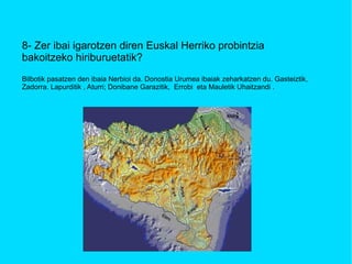 8- Zer ibai igarotzen diren Euskal Herriko probintzia bakoitzeko hiriburuetatik? Bilbotik pasatzen den ibaia Nerbioi da. Donostia Urumea ibaiak zeharkatzen du. Gasteiztik,  Zadorra. Lapurditik , Aturri; Donibane Garazitik,  Errobi  eta Mauletik Uhaitzandi .  
