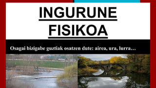 INGURUNE
FISIKOA
Osagai bizigabe guztiak osatzen dute: airea, ura, lurra…
 