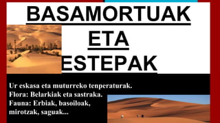 BASAMORTUAK
ETA
ESTEPAK
Ur eskasa eta muturreko tenperaturak.
Flora: Belarkiak eta sastraka.
Fauna: Erbiak, basoiloak,
mirotzak, saguak...
 