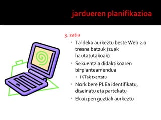3. zatia Taldeka aurkeztu beste Web 2.0 tresna batzuk (zuek hautatutakoak) Sekuentzia didaktikoaren  birplanteamendua IKTak txertatu Nork bere PLEa identifikatu, diseinatu eta partekatu Ekoizpen guztiak aurkeztu 