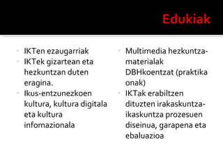 IKTen ezaugarriak IKTek gizartean eta hezkuntzan duten eragina. Ikus-entzunezkoen kultura, kultura digitala eta kultura infomazionala Multimedia hezkuntza-materialak DBHkoentzat (praktika onak) IKTak erabiltzen dituzten irakaskuntza-ikaskuntza prozesuen diseinua, garapena eta ebaluazioa 