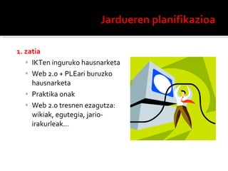 1. zatia IKTen inguruko hausnarketa Web 2.0 + PLEari buruzko hausnarketa Praktika onak Web 2.0 tresnen ezagutza: wikiak, egutegia, jario-irakurleak… 