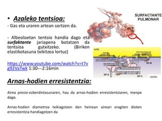 • Azaleko tentsioa:
- Gas eta uraren artean sortzen da.
- Albeoloetan tentsio handia dago eta
surfaktante jariapena botatzen da
tentsioa gutxitzeko. (Biriken
elastikotasuna txikitzea lortuz)
https://www.youtube.com/watch?v=t7v
g92VaTwk 1:30---2:16min
Arnas-hodien erresistentzia:
Airea presio-ezberdintasunaren, hau da arnas-hodien erresistentziaren, menpe
dago.
Arnas-hodien diametroa txikiagotzen den heinean aireari eragiten dioten
erresistentzia handiagotzen da
LIKIDO
 