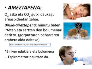 • AIREZTAPENA:
O2 asko eta CO2 gutxi daukagu
arnasbideetan zehar.
Birika-aireztapena: minutu baten
irteten eta sartzen den bolumenari
deritzo. (gorputzaren beharraren
arabera alda daiteke)
*Biriken edukiera eta bolumena:
- Espirometroz neurtzen da.
Birika-aireztapena=0,5lx15arnasketa/min=7,5l/min
 