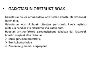 • GAIXOTASUN OBSTRUKTIBOAK
Gaixotasun hauek arnas-bideak obstruitzen dituzte eta kronikoak
izaten dira.
Gaixotasun obstruktiboak dituzten pertsonek kirola egiteko
zailtasun handiak eta eztul kronikoa izaten dute.
Hauetan arrisku-faktore garrantzitsuena tabakoa da. Tabakoak
honako eraginak ditu biriketan:
 Muki-guruinen hipertrofia
 Bronkokonstrikzioa
 Zilioen mugimendu eragozpena
 
