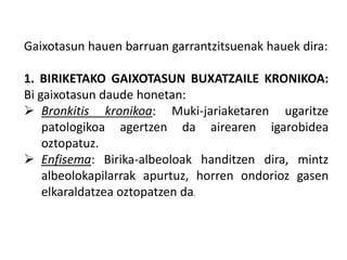 Gaixotasun hauen barruan garrantzitsuenak hauek dira:
1. BIRIKETAKO GAIXOTASUN BUXATZAILE KRONIKOA:
Bi gaixotasun daude honetan:
 Bronkitis kronikoa: Muki-jariaketaren ugaritze
patologikoa agertzen da airearen igarobidea
oztopatuz.
 Enfisema: Birika-albeoloak handitzen dira, mintz
albeolokapilarrak apurtuz, horren ondorioz gasen
elkaraldatzea oztopatzen da.
 