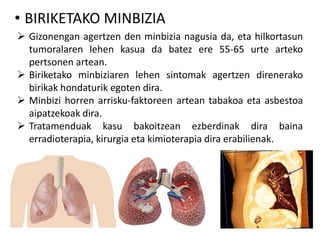 • BIRIKETAKO MINBIZIA
 Gizonengan agertzen den minbizia nagusia da, eta hilkortasun
tumoralaren lehen kasua da batez ere 55-65 urte arteko
pertsonen artean.
 Biriketako minbiziaren lehen sintomak agertzen direnerako
birikak hondaturik egoten dira.
 Minbizi horren arrisku-faktoreen artean tabakoa eta asbestoa
aipatzekoak dira.
 Tratamenduak kasu bakoitzean ezberdinak dira baina
erradioterapia, kirurgia eta kimioterapia dira erabilienak.
 