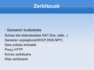 Zerbitzuak - Sarearen kudeaketa Suhezi eta bideratzailea( NAT,Dns, etab...) Sarearen azpiegitura(DHCP,DNS,NPT) Sare pribatu birtualak Proxy HTTP Korreo zerbitzaria Web zerbitzaria 