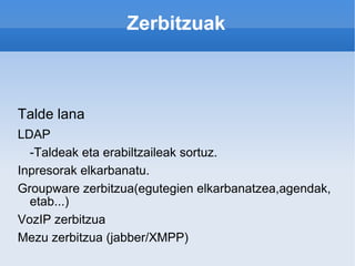 Zerbitzuak Talde lana LDAP -Taldeak eta erabiltzaileak sortuz. Inpresorak elkarbanatu. Groupware zerbitzua(egutegien elkarbanatzea,agendak, etab...) VozIP zerbitzua Mezu zerbitzua (jabber/XMPP) 