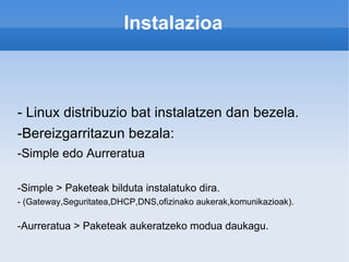 Instalazioa - Linux distribuzio bat instalatzen dan bezela. -Bereizgarritazun bezala: -Simple edo Aurreratua -Simple > Paketeak bilduta instalatuko dira. - (Gateway,Seguritatea,DHCP,DNS,ofizinako aukerak,komunikazioak). -Aurreratua > Paketeak aukeratzeko modua daukagu. 