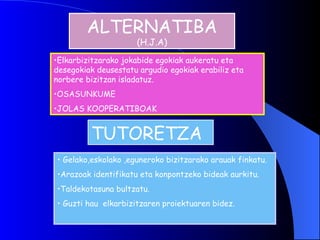 ALTERNATIBA  (H.J.A) Elkarbizitzarako jokabide egokiak aukeratu eta desegokiak deusestatu argudio egokiak erabiliz eta norbere bizitzan isladatuz. OSASUNKUME  JOLAS KOOPERATIBOAK TUTORETZA Gelako,eskolako ,eguneroko bizitzarako arauak finkatu. Arazoak identifikatu eta konpontzeko bideak aurkitu. Taldekotasuna bultzatu. Guzti hau  elkarbizitzaren proiektuaren bidez. 