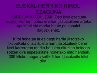 EUSKAL HERRIKO KIROL
EZAGUNA

HARRI JASOTZAILEAK: Oso kirol ezaguna
Euskal Herrian, batez ere hari jasotzaileen arteko
apustuei eta marka haute petsonalei
dagozkienez.
Kirol honetan ia ez dago harria jasotzeko
txapelketa ofizialik, eta harri jasotzaleek beren
kirol karreretan marka hausten dituzten heinean
sotzen dira espezialitate honetako mito handiak.
300 kiloko mugara soilik 3 harri jasotzaile iritsi
dira.

 