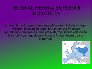 EUSKAL HERRIA EUROPAN
KOKATUTA
Euskal Herria Europako hego-mendebaldean kokaturik dago.
Pirinioen bi aldeetan dago: hiru probintzia Pirinioen
iparraldean (Zuberoa, Lapurdi eta Nafarroa Behera) eta beste
lau probintzia hegoaldean (Bizkaia, Araba, Gipuzkoa eta
Nafarroa)

 