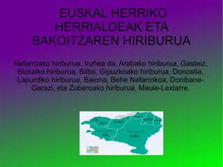 EUSKAL HERRIKO
HERRIALDEAK ETA
BAKOITZAREN HIRIBURUA
Nafarroako hiriburua, Iruñea da, Arabako hiriburua, Gasteiz,
Bizkaiko hiriburua, Bilbo, Gipuzkoako hiriburua, Donostia,
Lapurdiko hiriburua, Baiona, Behe Nafarrokoa, DonibaneGarazi, eta Zuberoako hiriburua, Maule-Lextarre.

 