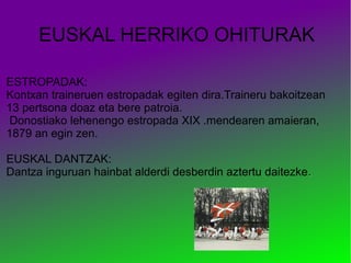 EUSKAL HERRIKO OHITURAK
ESTROPADAK:
Kontxan traineruen estropadak egiten dira.Traineru bakoitzean
13 pertsona doaz eta bere patroia.
Donostiako lehenengo estropada XIX .mendearen amaieran,
1879 an egin zen.
EUSKAL DANTZAK:
Dantza inguruan hainbat alderdi desberdin aztertu daitezke.

 