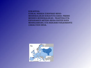 KOKAPENA: Euskal Herria Europako hego-mendebaldean kokatuta dago. Pirinio mendien mendebaldeaN.  Frantzia eta Espaniaren arteko muga egiten duen mendilerroan, eta Bizkaiko golkorantz zabaltzen dena. 