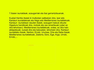 7.Ibaien isurialdeak, ezaugarriak eta ibai garrantzitsuenak. Euskal Herriko ibaiak bi multzotan sailkatzen dira. Ipar edo Kantauri isurialdekoak eta Hego edo Mediterraneo isurialdekoak. Kantauri  isurialdean dauden ibaiek, ezaugarri batzuk dituzte: Higadura handikoak dira, motzak eta oso emaritsuak (udan ez dira lehortzen). Mediterraneo isurialdekoak, ordea, ez dira hain aldapatsuak, luzeak dira eta batzuetan, lehortzen dira. Kantauri isurialdeko ibaiak, Nerbioi, Errobi, Urumea, Oria eta Deba ibaiak. Mediterraneo isurialdekoak, Zadorra, Ebro, Ega, Arga, Urrobi, Errobi,... 
