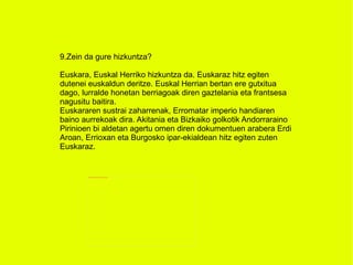 9.Zein da gure hizkuntza? Euskara, Euskal Herriko hizkuntza da. Euskaraz hitz egiten dutenei euskaldun deritze. Euskal Herrian bertan ere gutxitua dago, lurralde honetan berriagoak diren gaztelania eta frantsesa nagusitu baitira. Euskararen sustrai zaharrenak, Erromatar imperio handiaren baino aurrekoak dira. Akitania eta Bizkaiko golkotik Andorraraino Pirinioen bi aldetan agertu omen diren dokumentuen arabera Erdi Aroan, Errioxan eta Burgosko ipar-ekialdean hitz egiten zuten Euskaraz. 