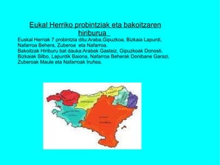 Eukal Herriko probintziak eta bakoitzaren hiriburua  Euskal Herriak 7 probintzia ditu:Araba,Gipuzkoa, Bizkaia Lapurdi, Nafarroa Behera, Zuberoa  eta Nafarroa.  Bakoitzak Hiriburu bat dauka:Arabak Gasteiz, Gipuzkoak Donosti, Bizkaiak Bilbo, Lapurdik Baiona, Nafarroa Beherak Donibane Garazi, Zuberoak Maule eta Nafarroak Iruñea. 