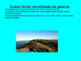 Euskal Herriko mendikateak eta gailurrak Kostaldeko mendi ezagunenak hauek dira: Hernio, Izarraitz eta Oiz. Ur-mugako mendi nagusienak hauek dira: Hiru Erregeen Mahia, Anboto, Aralar, Aizkorri eta Gorbeia. Aurrepirineoetako mendi ezagunenak hauek dira: Leire, Alaitz,Toloño, Andia,Urbasa, Badaia eta Kodes. 