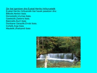 Zer ibai igarotzen dira Euskal Herriko hiriburuetatik Euskal Herriko hiribueratik ibai hauek pasatzen dira: Bilbotik,Nerbioi ibaia. Donostiatik,Urumea ibaia. Gasteiztik,Zadorra ibaia. Baionatik,Aturri ibaia Donibane Garazitik,Errobi ibaia. Iruñatik,Arga ibaia. Mauletik,Uhaitzandi ibaia 