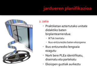 2. zatia Praktiketan aztertutako unitate didaktiko baten birplanteamendua: IKTak txertatu Ikus-entzunezko baten ekoizpena Ikus-entzunezko lengoaia ezagutu Nork bere PLEa identifikatu, diseinatu eta partekatu Ekoizpen guztiak aurkeztu 