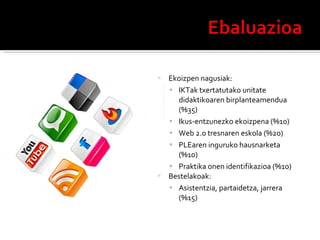Ekoizpen nagusiak: IKTak txertatutako unitate didaktikoaren birplanteamendua (%35) Ikus-entzunezko ekoizpena (%10) Web 2.0 tresnaren eskola (%20) PLEaren inguruko hausnarketa (%10) Praktika onen identifikazioa (%10) Bestelakoak: Asistentzia, partaidetza, jarrera (%15) 