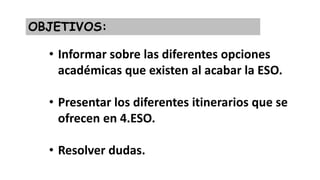 OBJETIVOS:
• Informar sobre las diferentes opciones
académicas que existen al acabar la ESO.
• Presentar los diferentes itinerarios que se
ofrecen en 4.ESO.
• Resolver dudas.
 