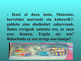 - Ikusi al duzu inoiz, Maiestate,
horrelako marrazki eta kolorerik?-
galdetu zion aholkulari zaharrenak.
Baina erregeak saiatuta ere, ez zuen
ezer ikusten. Ergela ote zen?
Beharbada ez zen errege ona izango?
 