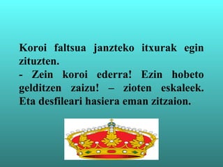 Koroi faltsua janzteko itxurak egin
zituzten.
- Zein koroi ederra! Ezin hobeto
gelditzen zaizu! – zioten eskaleek.
Eta desfileari hasiera eman zitzaion.
 