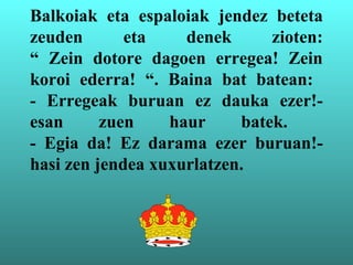 Balkoiak eta espaloiak jendez beteta
zeuden eta denek zioten:
“ Zein dotore dagoen erregea! Zein
koroi ederra! “. Baina bat batean:
- Erregeak buruan ez dauka ezer!-
esan zuen haur batek.
- Egia da! Ez darama ezer buruan!-
hasi zen jendea xuxurlatzen.
 