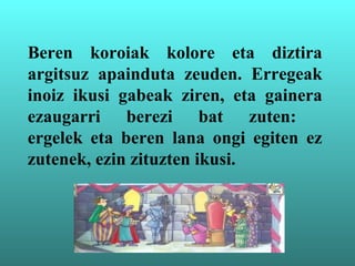Beren koroiak kolore eta diztira
argitsuz apainduta zeuden. Erregeak
inoiz ikusi gabeak ziren, eta gainera
ezaugarri berezi bat zuten:
ergelek eta beren lana ongi egiten ez
zutenek, ezin zituzten ikusi.
 