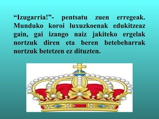 “Izugarria!”- pentsatu zuen erregeak.
Munduko koroi luxuzkoenak edukitzeaz
gain, gai izango naiz jakiteko ergelak
nortzuk diren eta beren betebeharrak
nortzuk betetzen ez dituzten.
 