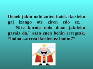 Denek jakin nahi zuten haiek ikusteko
gai izango ote ziren edo ez.
– “Nire koroia nola doan jakiteko
garaia da,” esan zuen behin erregeak,
“baina ...urrea ikusten ez badut?”
 