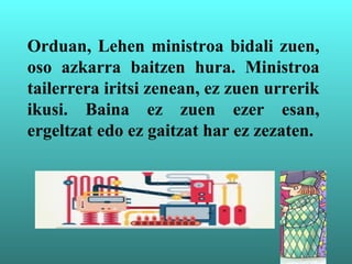 Orduan, Lehen ministroa bidali zuen,
oso azkarra baitzen hura. Ministroa
tailerrera iritsi zenean, ez zuen urrerik
ikusi. Baina ez zuen ezer esan,
ergeltzat edo ez gaitzat har ez zezaten.
 