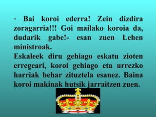 - Bai koroi ederra! Zein dizdira
zoragarria!!! Goi mailako koroia da,
dudarik gabe!- esan zuen Lehen
ministroak.
Eskaleek diru gehiago eskatu zioten
erregeari, koroi gehiago eta urrezko
harriak behar zituztela esanez. Baina
koroi makinak hutsik jarraitzen zuen.
 