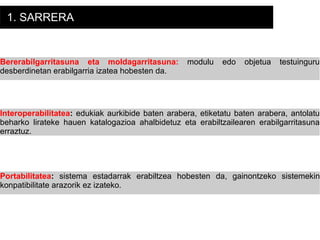 1. SARRERA Bererabilgarritasuna eta moldagarritasuna:   modulu edo objetua testuinguru desberdinetan erabilgarria izatea hobesten da. Interoperabilitatea :  edukiak aurkibide baten arabera, etiketatu baten arabera, antolatu beharko lirateke hauen katalogazioa ahalbidetuz eta erabiltzailearen erabilgarritasuna erraztuz.  Portabilitatea :  sistema estadarrak erabiltzea hobesten da, gainontzeko sistemekin konpatibilitate arazorik ez izateko. 