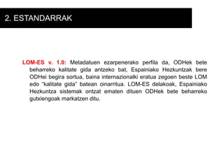 2. ESTANDARRAK LOM-ES v. 1.0:  Metadatuen ezarpenerako perfila da, ODHek bete beharreko kalitate gida antzeko bat, Espainiako Hezkuntzak bere ODHei begira sortua, baina internazionalki eratua zegoen beste LOM edo “kalitate gida” batean oinarritua. LOM-ES delakoak, Espainiako Hezkuntza sistemak ontzat ematen dituen ODHek bete beharreko gutxiengoak markatzen ditu. 