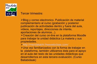 Tercer trimestre: Blog y correo electronico. Publicación de material complementario al curso (grabación y posterior publicación de actividades dentro y fuera del aula, videos, reportajes, direcciones de interés, aportaciones de alumnos...). Creación del curso on-line en la plataforma Moodle  para trabajar la unidad didáctica La materia y sus propiedades. http://mendatabhi.freewebclass.com/ Una vez familiarizados con la forma de trabajar en la  plataforma, también utilizamos ésta para el apoyo en el aula del resto de las unidades didácticas que desarrollemos en esta tercera evaluación. (Curso Baliabideak) 