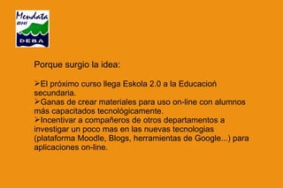 Porque surgio la idea: El próximo curso llega Eskola 2.0 a la Educacioń secundaria. Ganas de crear materiales para uso on-line con alumnos más capacitados tecnológicamente. Incentivar a compañeros de otros departamentos a investigar un poco mas en las nuevas tecnologias (plataforma Moodle, Blogs, herramientas de Google...) para aplicaciones on-line. 