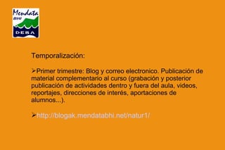 Temporalización: Primer trimestre: Blog y correo electronico. Publicación de material complementario al curso (grabación y posterior publicación de actividades dentro y fuera del aula, videos, reportajes, direcciones de interés, aportaciones de alumnos...). http://blogak.mendatabhi.net/natur1/ 