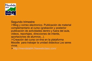 Segundo trimestre Blog y correo electronico. Publicación de material complementario al curso (grabación y posterior publicación de actividades dentro y fuera del aula, videos, reportajes, direcciones de interés, aportaciones de alumnos...). Creación del curso on-line en la plataforma Moodle  para trabajar la unidad didáctica Los seres vivos. http://mendatabhi.freewebclass.com/ 